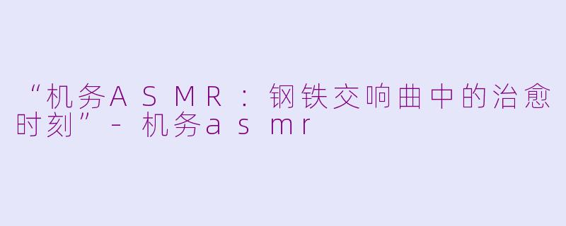 “机务ASMR：钢铁交响曲中的治愈时刻”-机务asmr