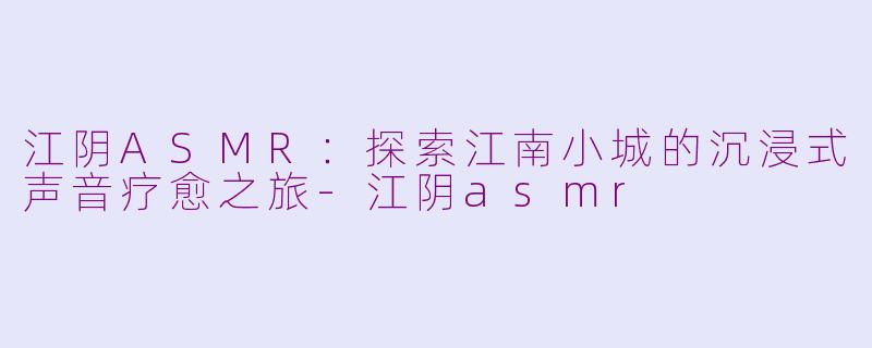 江阴ASMR:探索江南小城的沉浸式声音疗愈之旅