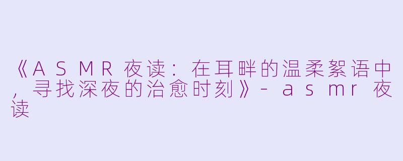 《ASMR夜读：在耳畔的温柔絮语中，寻找深夜的治愈时刻》-asmr夜读