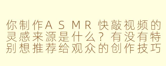 你制作ASMR快敲视频的灵感来源是什么?有没有特别想推荐给观众的创作技巧?