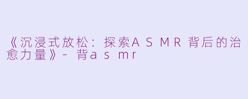《沉浸式放松：探索ASMR背后的治愈力量》-背asmr