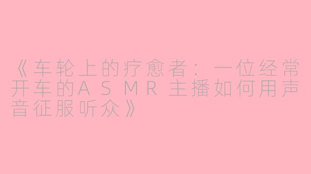《车轮上的疗愈者：一位经常开车的ASMR主播如何用声音征服听众》
