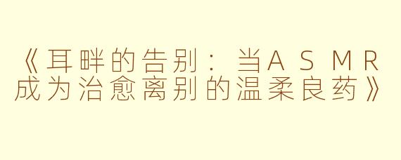《耳畔的告别:当ASMR成为治愈离别的温柔良药》