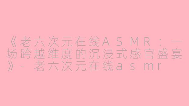 《老六次元在线ASMR:一场跨越维度的沉浸式感官盛宴》