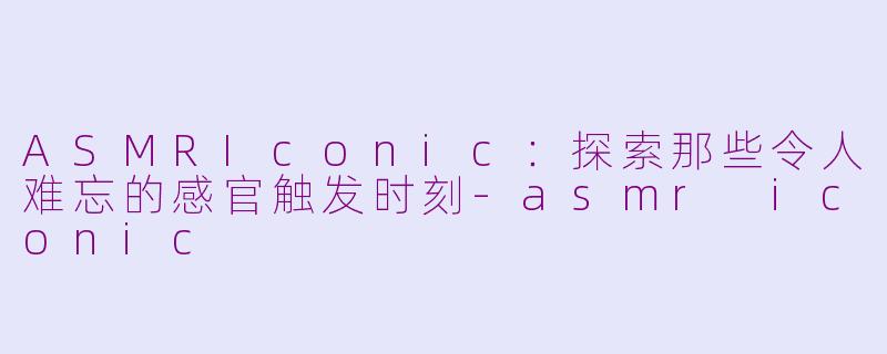 ASMRIconic：探索那些令人难忘的感官触发时刻-asmr iconic