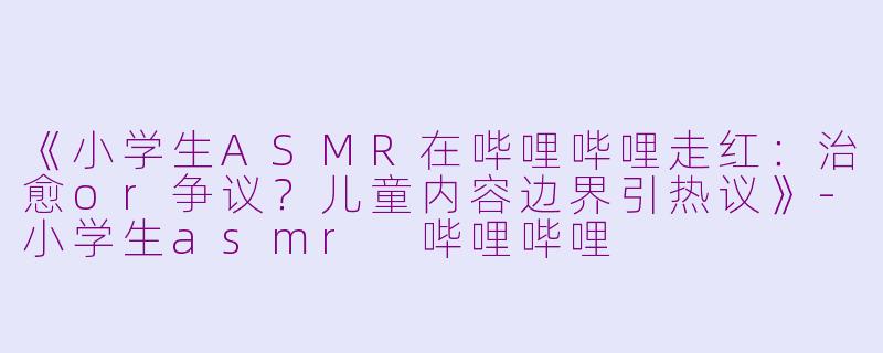《小学生ASMR在哔哩哔哩走红:治愈or争议?儿童内容边界引热议》
