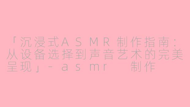 「沉浸式ASMR制作指南：从设备选择到声音艺术的完美呈现」-asmr 制作