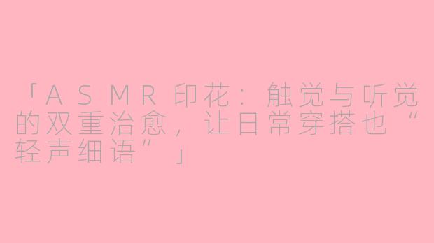 「ASMR印花：触觉与听觉的双重治愈，让日常穿搭也“轻声细语”」