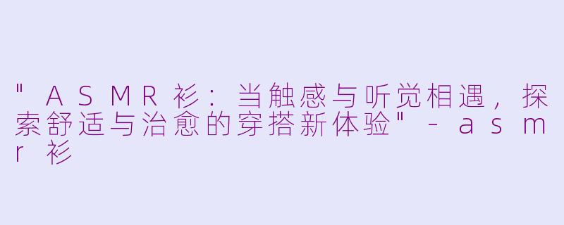 "ASMR衫:当触感与听觉相遇,探索舒适与治愈的穿搭新体验"