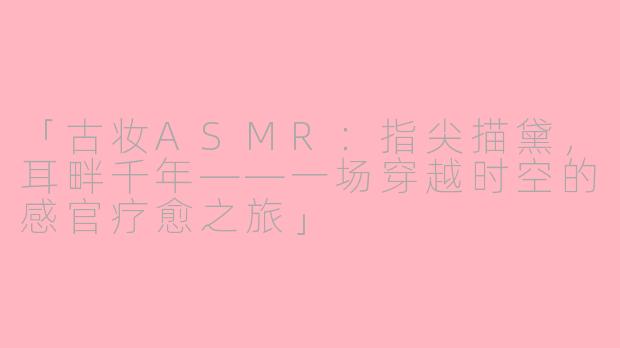 「古妆ASMR：指尖描黛，耳畔千年——一场穿越时空的感官疗愈之旅」
