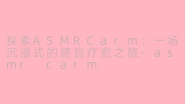 探索ASMRCarm：一场沉浸式的感官疗愈之旅-asmr carm