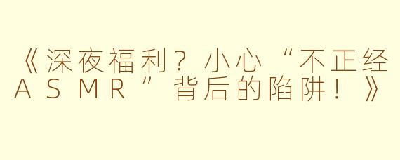 《深夜福利？小心“不正经ASMR”背后的陷阱！》
