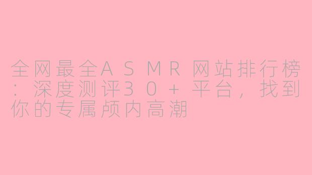 全网最全ASMR网站排行榜：深度测评30+平台，找到你的专属颅内高潮