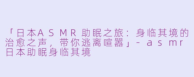 「日本ASMR助眠之旅:身临其境的治愈之声,带你逃离喧嚣」