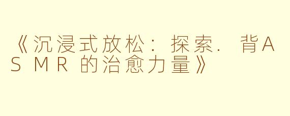 《沉浸式放松:探索.背ASMR的治愈力量》