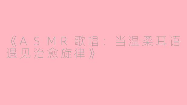《ASMR歌唱：当温柔耳语遇见治愈旋律》