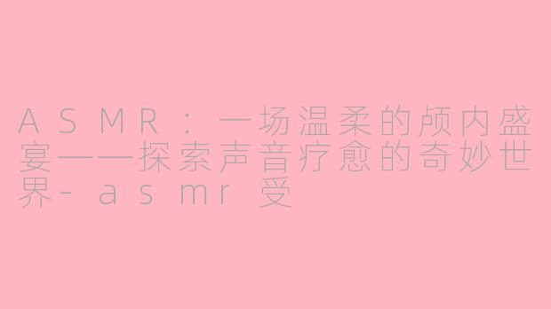 ASMR：一场温柔的颅内盛宴——探索声音疗愈的奇妙世界-asmr受