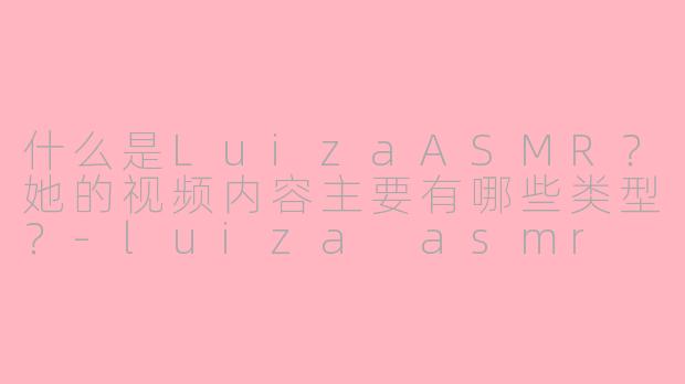 什么是LuizaASMR？她的视频内容主要有哪些类型？-luiza asmr
