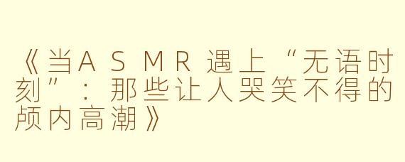 《当ASMR遇上“无语时刻”：那些让人哭笑不得的颅内高潮》