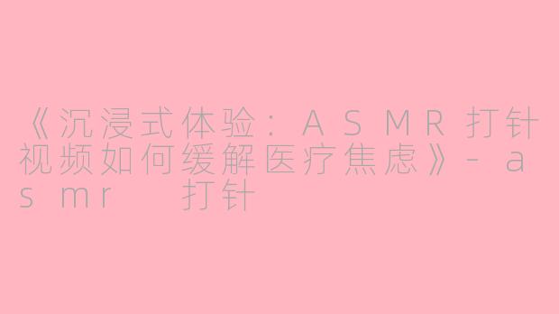 《沉浸式体验：ASMR打针视频如何缓解医疗焦虑》-asmr 打针