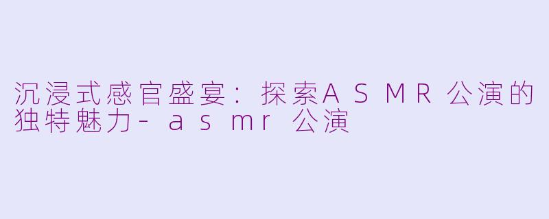 沉浸式感官盛宴：探索ASMR公演的独特魅力-asmr公演