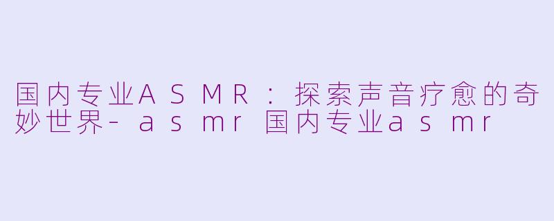 国内专业ASMR：探索声音疗愈的奇妙世界-asmr国内专业asmr