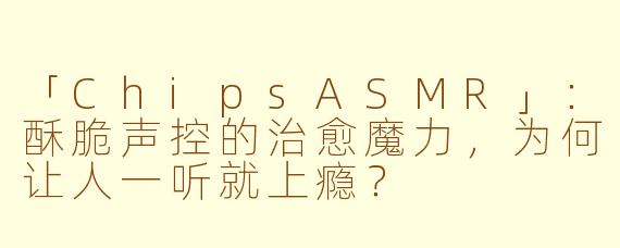 「ChipsASMR」：酥脆声控的治愈魔力，为何让人一听就上瘾？