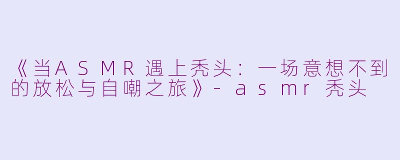 《当ASMR遇上秃头：一场意想不到的放松与自嘲之旅》-asmr秃头
