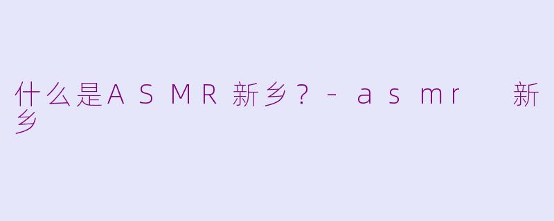 什么是ASMR新乡？-asmr 新乡