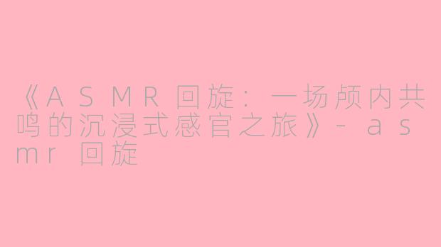 《ASMR回旋：一场颅内共鸣的沉浸式感官之旅》-asmr回旋