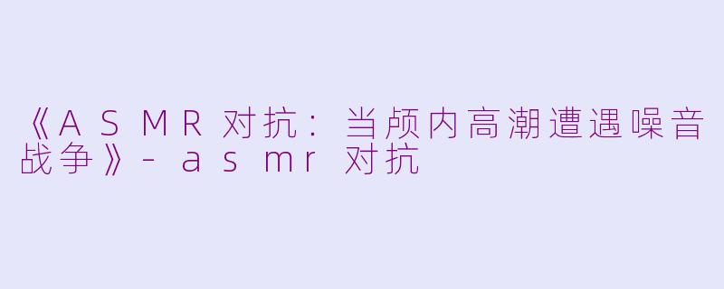 《ASMR对抗:当颅内高潮遭遇噪音战争》