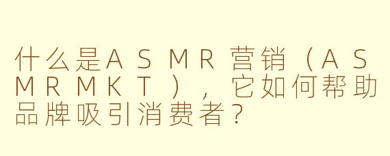 什么是ASMR营销(ASMRMKT),它如何帮助品牌吸引消费者?