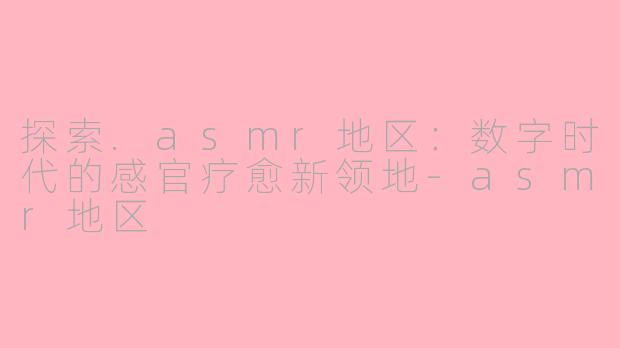 探索.asmr地区：数字时代的感官疗愈新领地-asmr地区