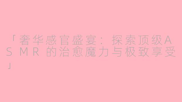 「奢华感官盛宴:探索顶级ASMR的治愈魔力与极致享受」