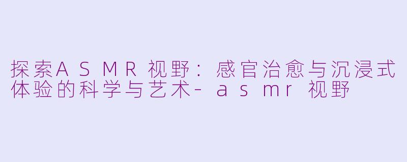 探索ASMR视野：感官治愈与沉浸式体验的科学与艺术-asmr视野