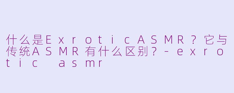 什么是ExroticASMR?它与传统ASMR有什么区别?