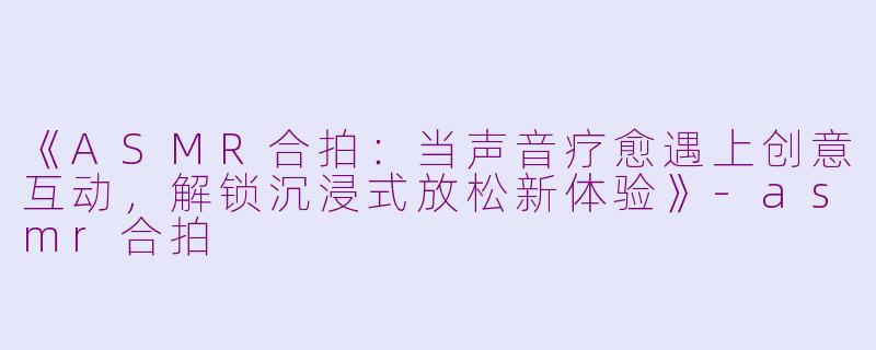 《ASMR合拍：当声音疗愈遇上创意互动，解锁沉浸式放松新体验》-asmr合拍