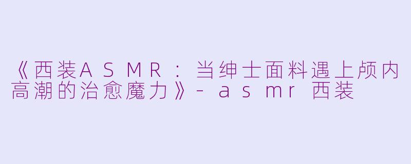 《西装ASMR：当绅士面料遇上颅内高潮的治愈魔力》-asmr西装