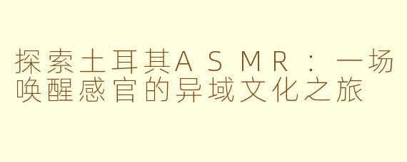 探索土耳其ASMR：一场唤醒感官的异域文化之旅