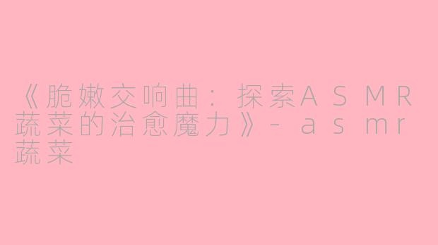 《脆嫩交响曲：探索ASMR蔬菜的治愈魔力》-asmr蔬菜
