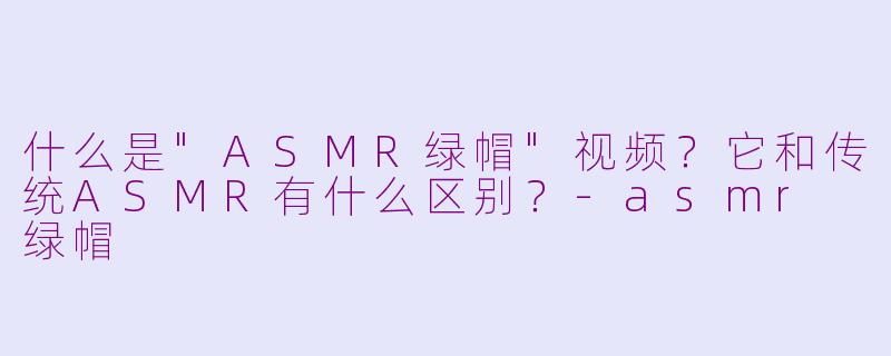 什么是"ASMR绿帽"视频?它和传统ASMR有什么区别?