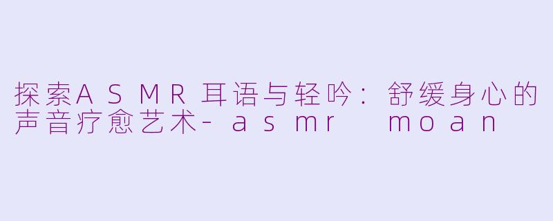 探索ASMR耳语与轻吟：舒缓身心的声音疗愈艺术-asmr moan