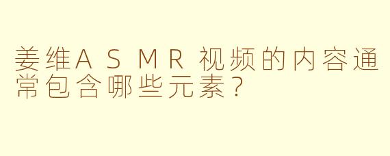 姜维ASMR视频的内容通常包含哪些元素？