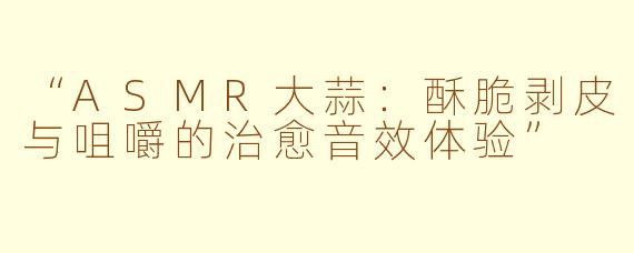 “ASMR大蒜：酥脆剥皮与咀嚼的治愈音效体验”