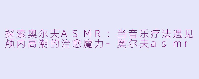 探索奥尔夫ASMR：当音乐疗法遇见颅内高潮的治愈魔力-奥尔夫asmr