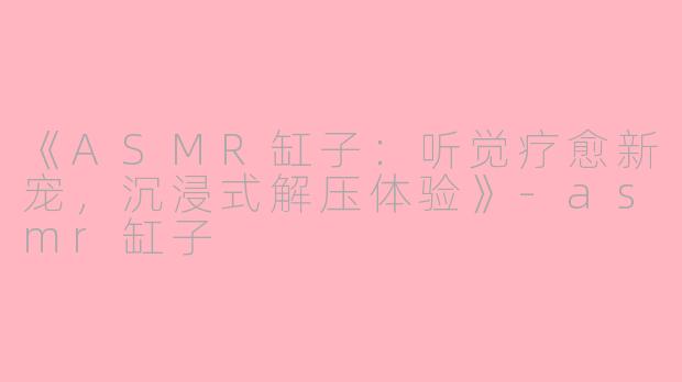 《ASMR缸子：听觉疗愈新宠，沉浸式解压体验》-asmr缸子