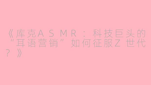 《库克ASMR:科技巨头的“耳语营销”如何征服Z世代?》