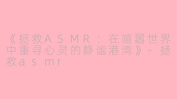 《拯救ASMR：在喧嚣世界中重寻心灵的静谧港湾》-拯救asmr