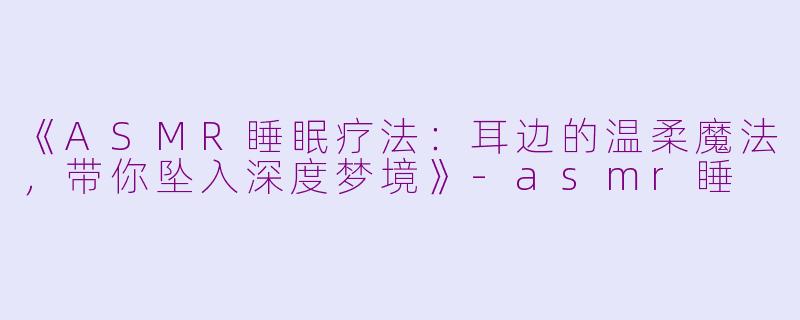 《ASMR睡眠疗法：耳边的温柔魔法，带你坠入深度梦境》-asmr睡