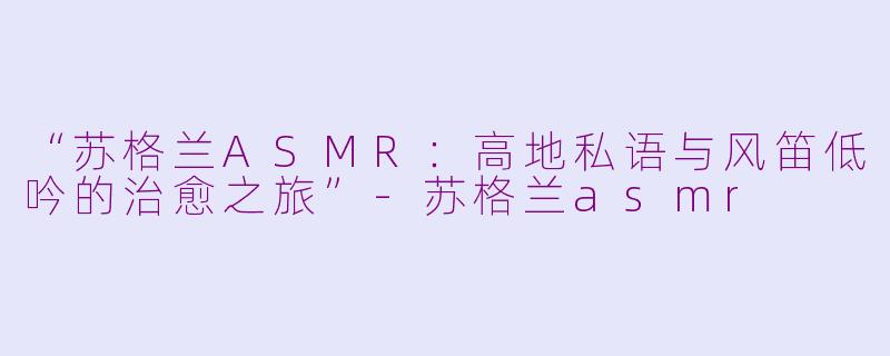 “苏格兰ASMR:高地私语与风笛低吟的治愈之旅”